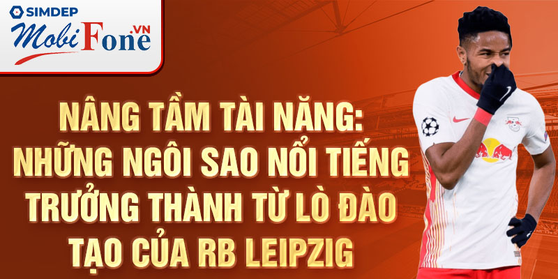 Nâng tầm tài năng: Những ngôi sao nổi tiếng trưởng thành từ lò đào tạo của RB Leipzig