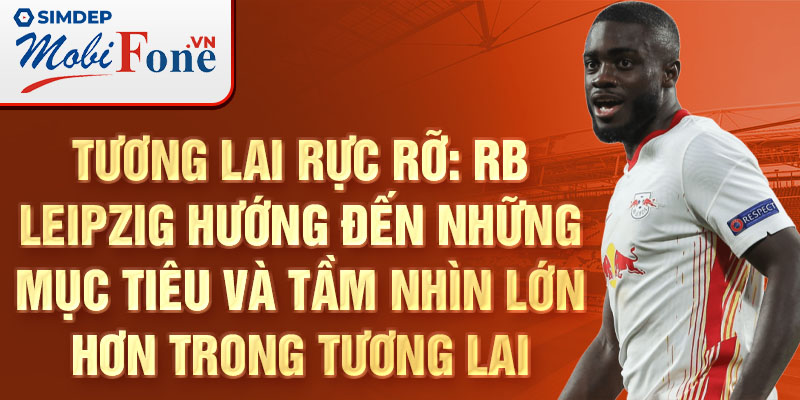 Tương lai rực rỡ: RB Leipzig hướng đến những mục tiêu và tầm nhìn lớn hơn trong tương lai